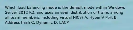 Which load balancing mode is the default mode within Windows Server 2012 R2, and uses an even distribution of traffic among all team members, including virtual NICs? A. Hyper-V Port B. Address hash C. Dynamic D. LACP