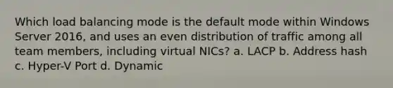 Which load balancing mode is the default mode within Windows Server 2016, and uses an even distribution of traffic among all team members, including virtual NICs? a. LACP b. Address hash c. Hyper-V Port d. Dynamic