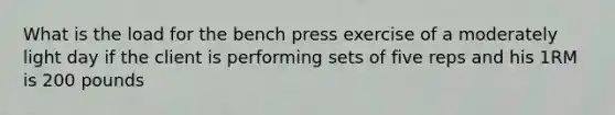 What is the load for the bench press exercise of a moderately light day if the client is performing sets of five reps and his 1RM is 200 pounds