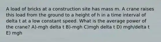 A load of bricks at a construction site has mass m. A crane raises this load from the ground to a height of h in a time interval of delta t at a low constant speed. What is the average power of the crane? A)-mgh delta t B)-mgh C)mgh delta t D) mgh/delta t E) mgh