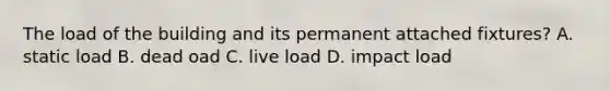 The load of the building and its permanent attached fixtures? A. static load B. dead oad C. live load D. impact load