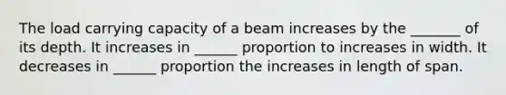 The load carrying capacity of a beam increases by the _______ of its depth. It increases in ______ proportion to increases in width. It decreases in ______ proportion the increases in length of span.