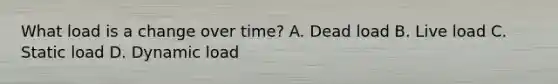 What load is a change over time? A. Dead load B. Live load C. Static load D. Dynamic load