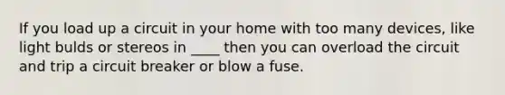 If you load up a circuit in your home with too many devices, like light bulds or stereos in ____ then you can overload the circuit and trip a circuit breaker or blow a fuse.