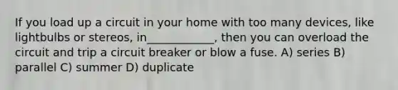 If you load up a circuit in your home with too many devices, like lightbulbs or stereos, in____________, then you can overload the circuit and trip a circuit breaker or blow a fuse. A) series B) parallel C) summer D) duplicate