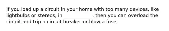 If you load up a circuit in your home with too many devices, like lightbulbs or stereos, in ____________, then you can overload the circuit and trip a circuit breaker or blow a fuse.