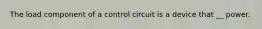 The load component of a control circuit is a device that __ power.