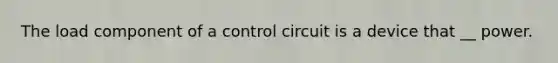 The load component of a control circuit is a device that __ power.