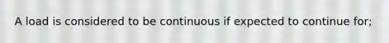 A load is considered to be continuous if expected to continue for;
