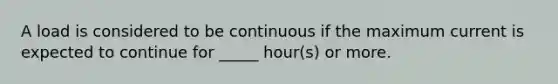 A load is considered to be continuous if the maximum current is expected to continue for _____ hour(s) or more.