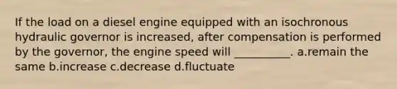 If the load on a diesel engine equipped with an isochronous hydraulic governor is increased, after compensation is performed by the governor, the engine speed will __________. a.remain the same b.increase c.decrease d.fluctuate