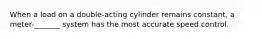 When a load on a double-acting cylinder remains constant, a meter-_______ system has the most accurate speed control.