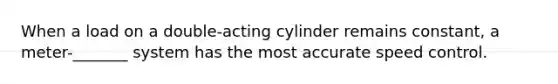 When a load on a double-acting cylinder remains constant, a meter-_______ system has the most accurate speed control.