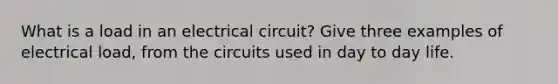 What is a load in an electrical circuit? Give three examples of electrical load, from the circuits used in day to day life.