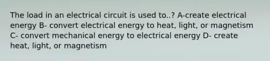 The load in an electrical circuit is used to..? A-create electrical energy B- convert electrical energy to heat, light, or magnetism C- convert mechanical energy to electrical energy D- create heat, light, or magnetism