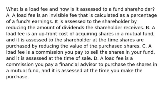 What is a load fee and how is it assessed to a fund shareholder? A. A load fee is an invisible fee that is calculated as a percentage of a fund's earnings. It is assessed to the shareholder by reducing the amount of dividends the shareholder receives. B. A load fee is an up-front cost of acquiring shares in a mutual fund, and it is assessed to the shareholder at the time shares are purchased by reducing the value of the purchased shares. C. A load fee is a commission you pay to sell the shares in your fund, and it is assessed at the time of sale. D. A load fee is a commission you pay a financial advisor to purchase the shares in a mutual fund, and it is assessed at the time you make the purchase.