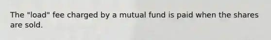 The "load" fee charged by a mutual fund is paid when the shares are sold.