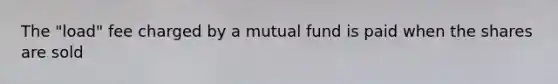 The "load" fee charged by a mutual fund is paid when the shares are sold