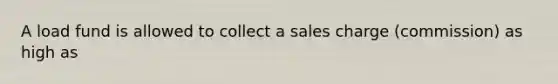 A load fund is allowed to collect a sales charge (commission) as high as