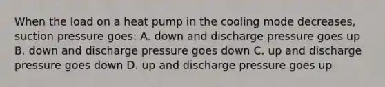 When the load on a heat pump in the cooling mode decreases, suction pressure goes: A. down and discharge pressure goes up B. down and discharge pressure goes down C. up and discharge pressure goes down D. up and discharge pressure goes up