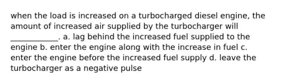 when the load is increased on a turbocharged diesel engine, the amount of increased air supplied by the turbocharger will ____________. a. lag behind the increased fuel supplied to the engine b. enter the engine along with the increase in fuel c. enter the engine before the increased fuel supply d. leave the turbocharger as a negative pulse