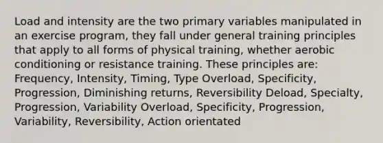 Load and intensity are the two primary variables manipulated in an exercise program, they fall under general training principles that apply to all forms of physical training, whether aerobic conditioning or resistance training. These principles are: Frequency, Intensity, Timing, Type Overload, Specificity, Progression, Diminishing returns, Reversibility Deload, Specialty, Progression, Variability Overload, Specificity, Progression, Variability, Reversibility, Action orientated