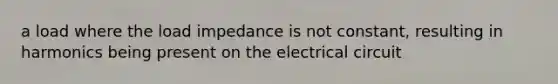 a load where the load impedance is not constant, resulting in harmonics being present on the electrical circuit