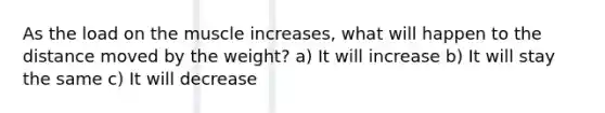 As the load on the muscle increases, what will happen to the distance moved by the weight? a) It will increase b) It will stay the same c) It will decrease