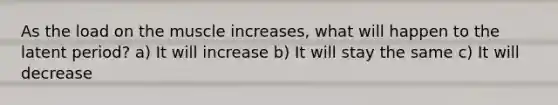 As the load on the muscle increases, what will happen to the latent period? a) It will increase b) It will stay the same c) It will decrease