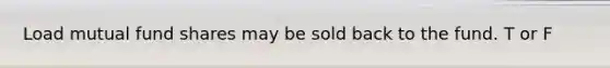Load mutual fund shares may be sold back to the fund. T or F