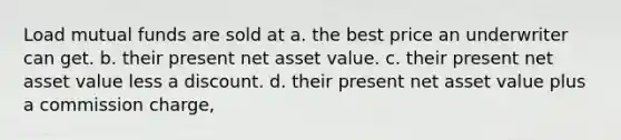 Load mutual funds are sold at a. the best price an underwriter can get. b. their present net asset value. c. their present net asset value less a discount. d. their present net asset value plus a commission charge,