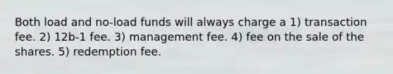 Both load and no-load funds will always charge a 1) transaction fee. 2) 12b-1 fee. 3) management fee. 4) fee on the sale of the shares. 5) redemption fee.