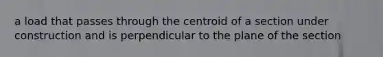 a load that passes through the centroid of a section under construction and is perpendicular to the plane of the section