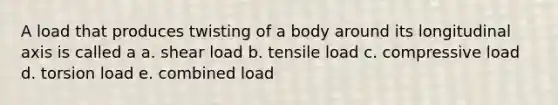 A load that produces twisting of a body around its longitudinal axis is called a a. shear load b. tensile load c. compressive load d. torsion load e. combined load