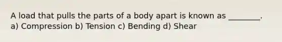 A load that pulls the parts of a body apart is known as ________. a) Compression b) Tension c) Bending d) Shear