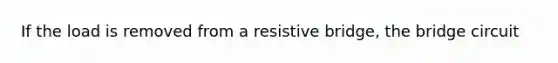 If the load is removed from a resistive bridge, the bridge circuit