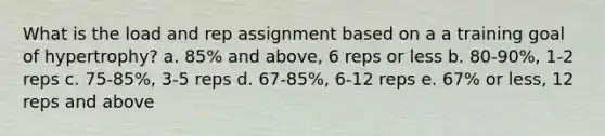 What is the load and rep assignment based on a a training goal of hypertrophy? a. 85% and above, 6 reps or less b. 80-90%, 1-2 reps c. 75-85%, 3-5 reps d. 67-85%, 6-12 reps e. 67% or less, 12 reps and above