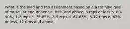 What is the load and rep assignment based on a a training goal of muscular endurance? a. 85% and above, 6 reps or less b. 80-90%, 1-2 reps c. 75-85%, 3-5 reps d. 67-85%, 6-12 reps e. 67% or less, 12 reps and above