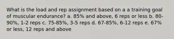 What is the load and rep assignment based on a a training goal of muscular endurance? a. 85% and above, 6 reps or less b. 80-90%, 1-2 reps c. 75-85%, 3-5 reps d. 67-85%, 6-12 reps e. 67% or less, 12 reps and above