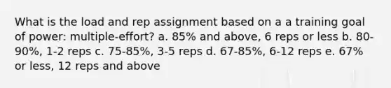 What is the load and rep assignment based on a a training goal of power: multiple-effort? a. 85% and above, 6 reps or less b. 80-90%, 1-2 reps c. 75-85%, 3-5 reps d. 67-85%, 6-12 reps e. 67% or less, 12 reps and above