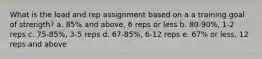 What is the load and rep assignment based on a a training goal of strength? a. 85% and above, 6 reps or less b. 80-90%, 1-2 reps c. 75-85%, 3-5 reps d. 67-85%, 6-12 reps e. 67% or less, 12 reps and above