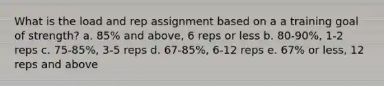 What is the load and rep assignment based on a a training goal of strength? a. 85% and above, 6 reps or less b. 80-90%, 1-2 reps c. 75-85%, 3-5 reps d. 67-85%, 6-12 reps e. 67% or less, 12 reps and above