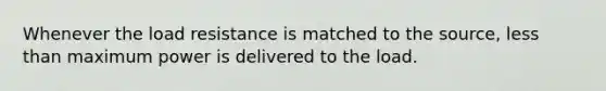 Whenever the load resistance is matched to the source, less than maximum power is delivered to the load.