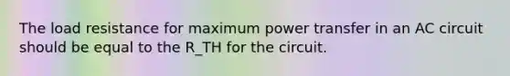 The load resistance for maximum power transfer in an AC circuit should be equal to the R_TH for the circuit.