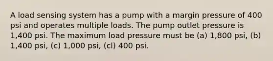 A load sensing system has a pump with a margin pressure of 400 psi and operates multiple loads. The pump outlet pressure is 1,400 psi. The maximum load pressure must be (a) 1,800 psi, (b) 1,400 psi, (c) 1,000 psi, (cl) 400 psi.