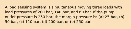A load sensing system is simultaneous moving three loads with load pressures of 200 bar, 140 bar, and 60 bar. If the pump outlet pressure is 250 bar, the margin pressure is: (a) 25 bar, (b) 50 bar, (c) 110 bar, (d) 200 bar, or (e) 250 bar.