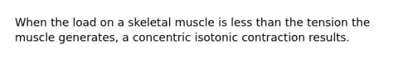 When the load on a skeletal muscle is less than the tension the muscle generates, a concentric isotonic contraction results.