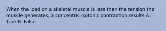 When the load on a skeletal muscle is less than the tension the muscle generates, a concentric isotonic contraction results A. True B. False