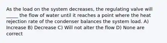 As the load on the system decreases, the regulating valve will _____ the flow of water until it reaches a point where the heat rejection rate of the condenser balances the system load. A) Increase B) Decrease C) Will not alter the flow D) None are correct