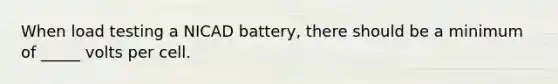 When load testing a NICAD battery, there should be a minimum of _____ volts per cell.